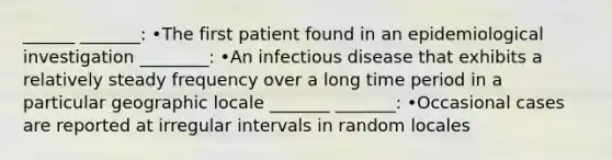 ______ _______: •The first patient found in an epidemiological investigation ________: •An infectious disease that exhibits a relatively steady frequency over a long time period in a particular geographic locale _______ _______: •Occasional cases are reported at irregular intervals in random locales