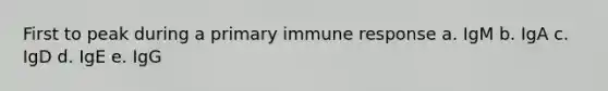 First to peak during a primary immune response a. IgM b. IgA c. IgD d. IgE e. IgG