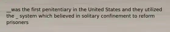 __was the first penitentiary in the United States and they utilized the _ system which believed in solitary confinement to reform prisoners