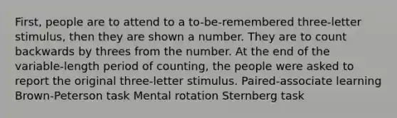 First, people are to attend to a to-be-remembered three-letter stimulus, then they are shown a number. They are to count backwards by threes from the number. At the end of the variable-length period of counting, the people were asked to report the original three-letter stimulus. Paired-associate learning Brown-Peterson task Mental rotation Sternberg task