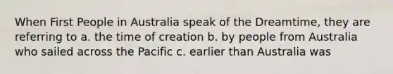 When First People in Australia speak of the Dreamtime, they are referring to a. the time of creation b. by people from Australia who sailed across the Pacific c. earlier than Australia was