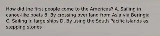 How did the first people come to the Americas? A. Sailing in canoe-like boats B. By crossing over land from Asia via Beringia C. Sailing in large ships D. By using the South Pacific islands as stepping stones