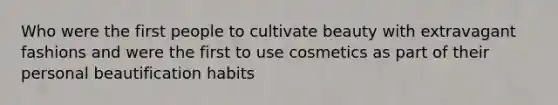 Who were the first people to cultivate beauty with extravagant fashions and were the first to use cosmetics as part of their personal beautification habits