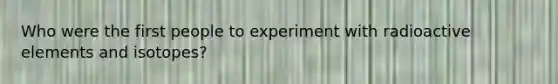 Who were the first people to experiment with radioactive elements and isotopes?