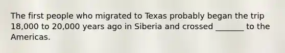 The first people who migrated to Texas probably began the trip 18,000 to 20,000 years ago in Siberia and crossed _______ to the Americas.