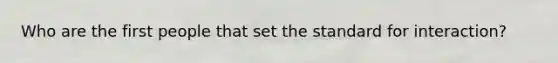 Who are the first people that set the standard for interaction?