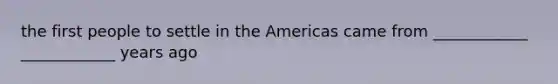 the first people to settle in the Americas came from ____________ ____________ years ago
