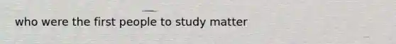 who were the first people to study matter