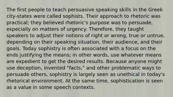 The first people to teach persuasive speaking skills in the Greek city-states were called sophists. Their approach to rhetoric was practical; they believed rhetoric's purpose was to persuade, especially on matters of urgency. Therefore, they taught speakers to adjust their notions of right or wrong, true or untrue, depending on their speaking situation, their audience, and their goals. Today sophistry is often associated with a focus on the ends justifying the means; in other words, use whatever means are expedient to get the desired results. Because anyone might use deception, invented "facts," and other problematic ways to persuade others, sophistry is largely seen as unethical in today's rhetorical environment. At the same time, sophistication is seen as a value in some speech contexts.