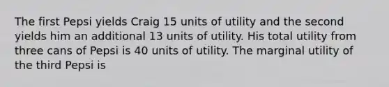 The first Pepsi yields Craig 15 units of utility and the second yields him an additional 13 units of utility. His total utility from three cans of Pepsi is 40 units of utility. The marginal utility of the third Pepsi is