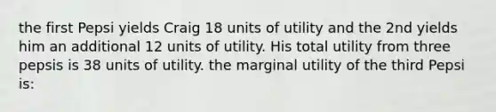 the first Pepsi yields Craig 18 units of utility and the 2nd yields him an additional 12 units of utility. His total utility from three pepsis is 38 units of utility. the marginal utility of the third Pepsi is: