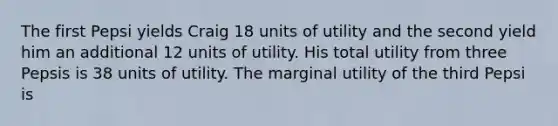 The first Pepsi yields Craig 18 units of utility and the second yield him an additional 12 units of utility. His total utility from three Pepsis is 38 units of utility. The marginal utility of the third Pepsi is