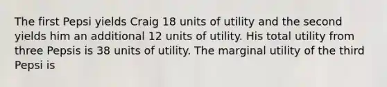 The first Pepsi yields Craig 18 units of utility and the second yields him an additional 12 units of utility. His total utility from three Pepsis is 38 units of utility. The marginal utility of the third Pepsi is