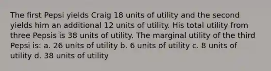 The first Pepsi yields Craig 18 units of utility and the second yields him an additional 12 units of utility. His total utility from three Pepsis is 38 units of utility. The marginal utility of the third Pepsi is: a. 26 units of utility b. 6 units of utility c. 8 units of utility d. 38 units of utility