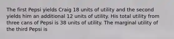 The first Pepsi yields Craig 18 units of utility and the second yields him an additional 12 units of utility. His total utility from three cans of Pepsi is 38 units of utility. The marginal utility of the third Pepsi is