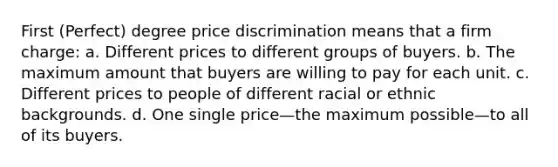 First (Perfect) degree price discrimination means that a firm charge: a. Different prices to different groups of buyers. b. The maximum amount that buyers are willing to pay for each unit. c. Different prices to people of different racial or ethnic backgrounds. d. One single price—the maximum possible—to all of its buyers.