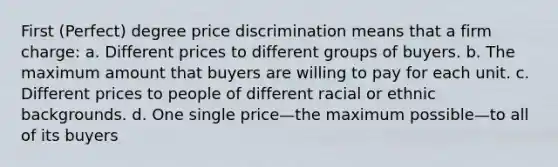 First (Perfect) degree price discrimination means that a firm charge: a. Different prices to different groups of buyers. b. The maximum amount that buyers are willing to pay for each unit. c. Different prices to people of different racial or ethnic backgrounds. d. One single price—the maximum possible—to all of its buyers