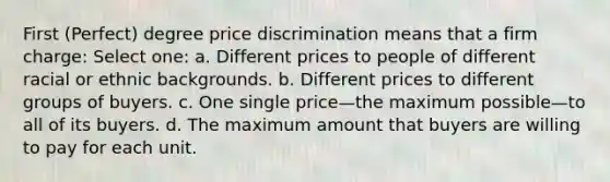 First (Perfect) degree price discrimination means that a firm charge: Select one: a. Different prices to people of different racial or ethnic backgrounds. b. Different prices to different groups of buyers. c. One single price—the maximum possible—to all of its buyers. d. The maximum amount that buyers are willing to pay for each unit.