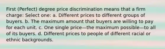 First (Perfect) degree price discrimination means that a firm charge: Select one: a. Different prices to different groups of buyers. b. The maximum amount that buyers are willing to pay for each unit. c. One single price—the maximum possible—to all of its buyers. d. Different prices to people of different racial or ethnic backgrounds.