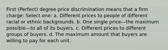 First (Perfect) degree price discrimination means that a firm charge: Select one: a. Different prices to people of different racial or ethnic backgrounds. b. One single price—the maximum possible—to all of its buyers. c. Different prices to different groups of buyers. d. The maximum amount that buyers are willing to pay for each unit.