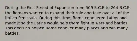 During the First Period of Expansion from 509 B.C.E to 264 B.C.E, the Romans wanted to expand their rule and take over all of the Italian Peninsula. During this time, Rome conquered Latins and made it so the Latins would help them fight in wars and battles. This decision helped Rome conquer many places and win many battles.