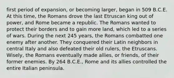 first period of expansion, or becoming larger, began in 509 B.C.E. At this time, the Romans drove the last Etruscan king out of power, and Rome became a republic. The Romans wanted to protect their borders and to gain more land, which led to a series of wars. During the next 245 years, the Romans combatted one enemy after another. They conquered their Latin neighbors in central Italy and also defeated their old rulers, the Etruscans. Wisely, the Romans eventually made allies, or friends, of their former enemies. By 264 B.C.E., Rome and its allies controlled the entire Italian peninsula.