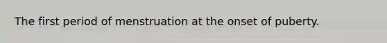 The first period of menstruation at the onset of puberty.