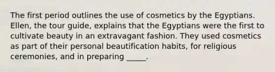 The first period outlines the use of cosmetics by the Egyptians. Ellen, the tour guide, explains that the Egyptians were the first to cultivate beauty in an extravagant fashion. They used cosmetics as part of their personal beautification habits, for religious ceremonies, and in preparing _____.