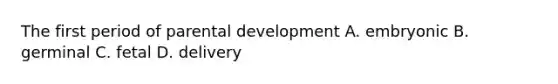 The first period of parental development A. embryonic B. germinal C. fetal D. delivery