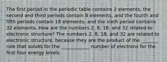 The first period in the periodic table contains 2 elements, the second and third periods contain 8 elements, and the fourth and fifth periods contain 18 elements, and the sixth period contains 32 elements. How are the numbers 2, 8, 18, and 32 related to electronic structure? The numbers 2, 8, 18, and 32 are related to electronic structure, because they are the product of the _______ rule that solves for the ____________ number of electrons for the first four energy levels.