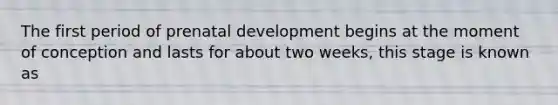 The first period of prenatal development begins at the moment of conception and lasts for about two weeks, this stage is known as