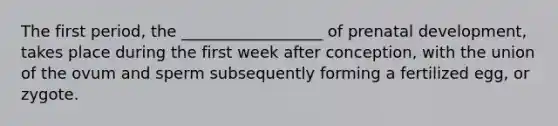 The first period, the __________________ of <a href='https://www.questionai.com/knowledge/kMumvNdQFH-prenatal-development' class='anchor-knowledge'>prenatal development</a>, takes place during the first week after conception, with the union of the ovum and sperm subsequently forming a fertilized egg, or zygote.