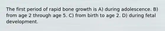 The first period of rapid bone growth is A) during adolescence. B) from age 2 through age 5. C) from birth to age 2. D) during fetal development.