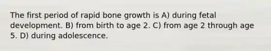 The first period of rapid bone growth is A) during fetal development. B) from birth to age 2. C) from age 2 through age 5. D) during adolescence.