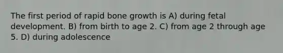 The first period of rapid bone growth is A) during fetal development. B) from birth to age 2. C) from age 2 through age 5. D) during adolescence