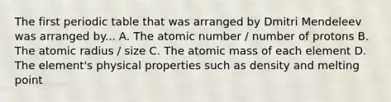 The first periodic table that was arranged by Dmitri Mendeleev was arranged by... A. The atomic number / number of protons B. The atomic radius / size C. The atomic mass of each element D. The element's physical properties such as density and melting point