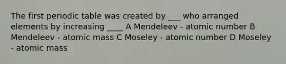 The first periodic table was created by ___ who arranged elements by increasing ____ A Mendeleev - atomic number B Mendeleev - atomic mass C Moseley - atomic number D Moseley - atomic mass