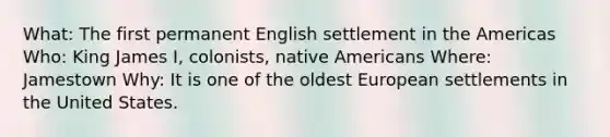 What: The first permanent English settlement in the Americas Who: King James I, colonists, native Americans Where: Jamestown Why: It is one of the oldest European settlements in the United States.