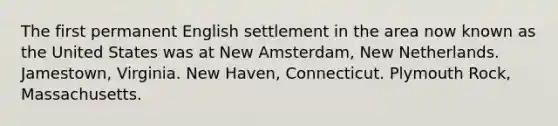 The first permanent English settlement in the area now known as the United States was at New Amsterdam, New Netherlands. Jamestown, Virginia. New Haven, Connecticut. Plymouth Rock, Massachusetts.