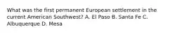 What was the first permanent European settlement in the current American Southwest? A. El Paso B. Santa Fe C. Albuquerque D. Mesa