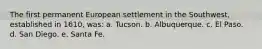 The first permanent European settlement in the Southwest, established in 1610, was: a. Tucson. b. Albuquerque. c. El Paso. d. San Diego. e. Santa Fe.