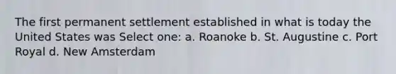 The first permanent settlement established in what is today the United States was Select one: a. Roanoke b. St. Augustine c. Port Royal d. New Amsterdam