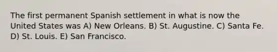 The first permanent Spanish settlement in what is now the United States was A) New Orleans. B) St. Augustine. C) Santa Fe. D) St. Louis. E) San Francisco.