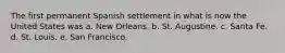 The first permanent Spanish settlement in what is now the United States was a. New Orleans. b. St. Augustine. c. Santa Fe. d. St. Louis. e. San Francisco.