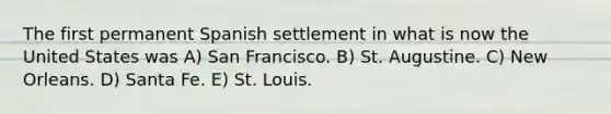 The first permanent Spanish settlement in what is now the United States was A) San Francisco. B) St. Augustine. C) New Orleans. D) Santa Fe. E) St. Louis.