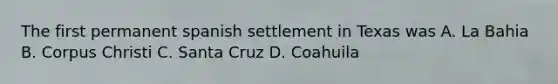 The first permanent spanish settlement in Texas was A. La Bahia B. Corpus Christi C. Santa Cruz D. Coahuila