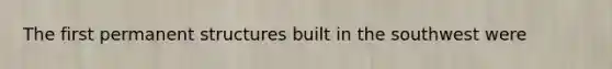 The first permanent structures built in the southwest were