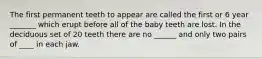 The first permanent teeth to appear are called the first or 6 year _______ which erupt before all of the baby teeth are lost. In the deciduous set of 20 teeth there are no ______ and only two pairs of ____ in each jaw.