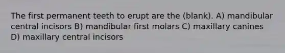 The first permanent teeth to erupt are the (blank). A) mandibular central incisors B) mandibular first molars C) maxillary canines D) maxillary central incisors