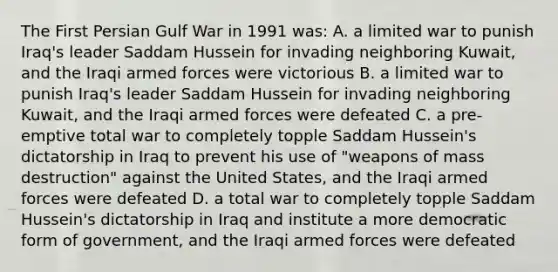 The First Persian Gulf War in 1991 was: A. a limited war to punish Iraq's leader Saddam Hussein for invading neighboring Kuwait, and the Iraqi armed forces were victorious B. a limited war to punish Iraq's leader Saddam Hussein for invading neighboring Kuwait, and the Iraqi armed forces were defeated C. a pre-emptive total war to completely topple Saddam Hussein's dictatorship in Iraq to prevent his use of "weapons of mass destruction" against the United States, and the Iraqi armed forces were defeated D. a total war to completely topple Saddam Hussein's dictatorship in Iraq and institute a more democratic form of government, and the Iraqi armed forces were defeated